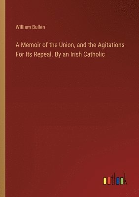 Memoir of the Union, and the Agitations For Its Repeal. By an Irish Catholic