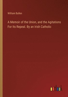 A Memoir of the Union, and the Agitations For Its Repeal. By an Irish Catholic 1