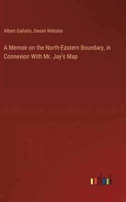 Memoir on the North-Eastern Boundary, in Connexion With Mr. Jay's Map