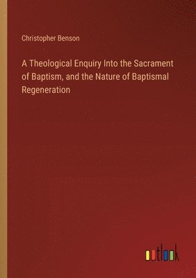 A Theological Enquiry Into the Sacrament of Baptism, and the Nature of Baptismal Regeneration 1