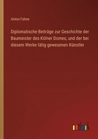 bokomslag Diplomatische Beiträge zur Geschichte der Baumeister des Kölner Domes, und der bei diesem Werke tätig gewesenen Künstler