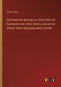 bokomslag Diplomatische Beitrge zur Geschichte der Baumeister des Klner Domes, und der bei diesem Werke ttig gewesenen Knstler