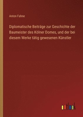 bokomslag Diplomatische Beiträge zur Geschichte der Baumeister des Kölner Domes, und der bei diesem Werke tätig gewesenen Künstler