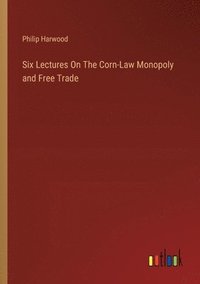 bokomslag Six Lectures On The Corn-Law Monopoly and Free Trade