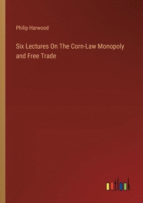 Six Lectures On The Corn-Law Monopoly and Free Trade
