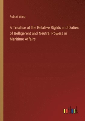 Treatise of the Relative Rights and Duties of Belligerent and Neutral Powers in Maritime Affairs