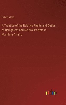 Treatise of the Relative Rights and Duties of Belligerent and Neutral Powers in Maritime Affairs