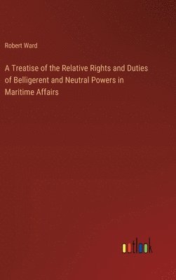 A Treatise of the Relative Rights and Duties of Belligerent and Neutral Powers in Maritime Affairs 1