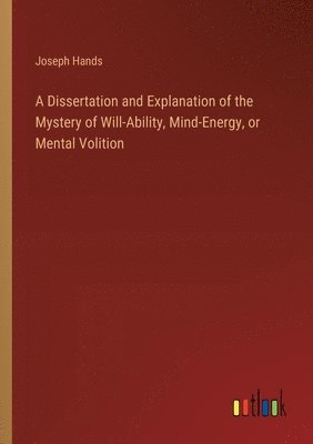 bokomslag A Dissertation and Explanation of the Mystery of Will-Ability, Mind-Energy, or Mental Volition