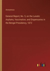 bokomslag General Report, No. 5, on the Lunatic Asylums, Vaccination, and Dispensaries in the Bengal Presidency, 1872