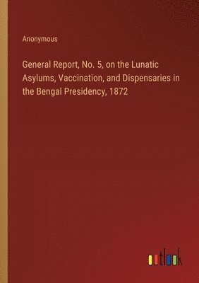 bokomslag General Report, No. 5, on the Lunatic Asylums, Vaccination, and Dispensaries in the Bengal Presidency, 1872