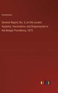 bokomslag General Report, No. 5, on the Lunatic Asylums, Vaccination, and Dispensaries in the Bengal Presidency, 1872