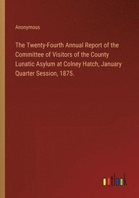 bokomslag The Twenty-Fourth Annual Report of the Committee of Visitors of the County Lunatic Asylum at Colney Hatch, January Quarter Session, 1875.