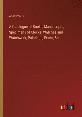 bokomslag Catalogue of Books, Manuscripts, Specimens of Clocks, Watches and Watchwork, Paintings, Prints, &c.