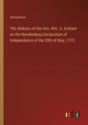 bokomslag The Address of the Hon. Wm. A. Graham on the Mecklenburg Declaration of Independence of the 20th of May, 1775