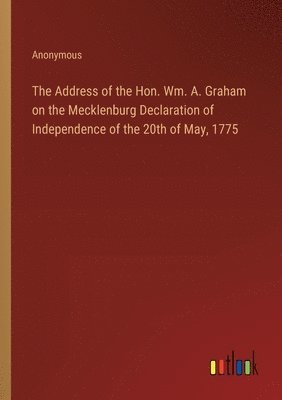 The Address of the Hon. Wm. A. Graham on the Mecklenburg Declaration of Independence of the 20th of May, 1775 1