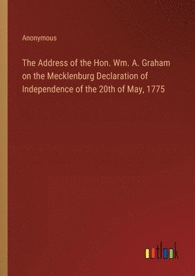 Address of the Hon. Wm. A. Graham on the Mecklenburg Declaration of Independence of the 20th of May, 1775 1
