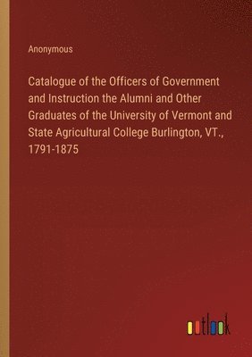Catalogue of the Officers of Government and Instruction the Alumni and Other Graduates of the University of Vermont and State Agricultural College Burlington, VT., 1791-1875 1