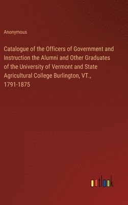 Catalogue of the Officers of Government and Instruction the Alumni and Other Graduates of the University of Vermont and State Agricultural College Burlington, VT., 1791-1875 1