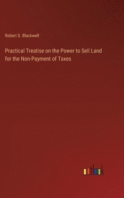 Robert S Blackwell - Practical Treatise on the Power to Sell Land for the Non-Payment of Taxes, Inbunden