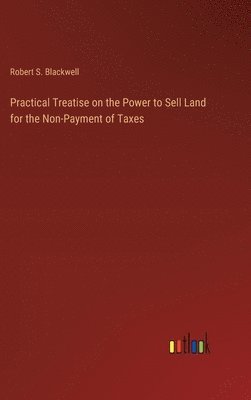 Practical Treatise on the Power to Sell Land for the Non-Payment of Taxes 1