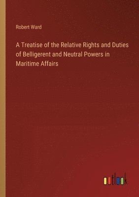 Treatise of the Relative Rights and Duties of Belligerent and Neutral Powers in Maritime Affairs