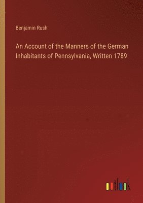 An Account of the Manners of the German Inhabitants of Pennsylvania, Written 1789 1