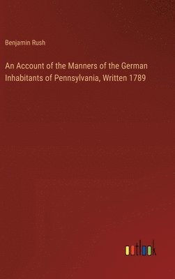 An Account of the Manners of the German Inhabitants of Pennsylvania, Written 1789 1