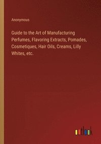 bokomslag Guide to the Art of Manufacturing Perfumes, Flavoring Extracts, Pomades, Cosmetiques, Hair Oils, Creams, Lilly Whites, etc.