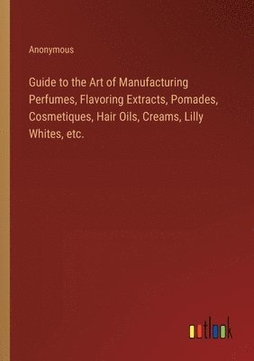 bokomslag Guide to the Art of Manufacturing Perfumes, Flavoring Extracts, Pomades, Cosmetiques, Hair Oils, Creams, Lilly Whites, etc.