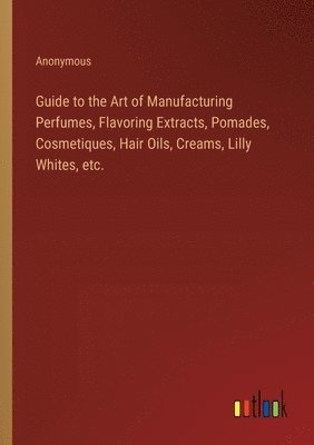 bokomslag Guide to the Art of Manufacturing Perfumes, Flavoring Extracts, Pomades, Cosmetiques, Hair Oils, Creams, Lilly Whites, etc.