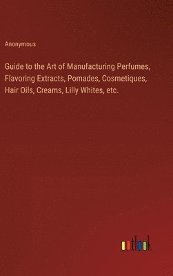 Guide to the Art of Manufacturing Perfumes, Flavoring Extracts, Pomades, Cosmetiques, Hair Oils, Creams, Lilly Whites, etc. 1