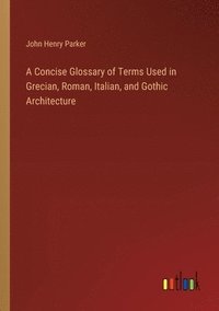 bokomslag A Concise Glossary of Terms Used in Grecian, Roman, Italian, and Gothic Architecture
