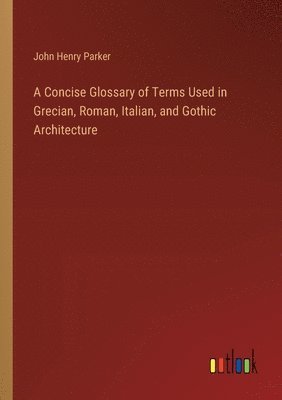 bokomslag A Concise Glossary of Terms Used in Grecian, Roman, Italian, and Gothic Architecture