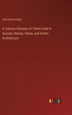 bokomslag A Concise Glossary of Terms Used in Grecian, Roman, Italian, and Gothic Architecture