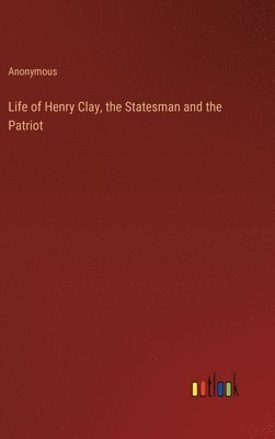 Life of Henry Clay, the Statesman and the Patriot 1