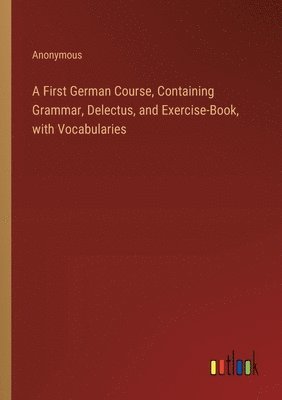 A First German Course, Containing Grammar, Delectus, and Exercise-Book, with Vocabularies 1