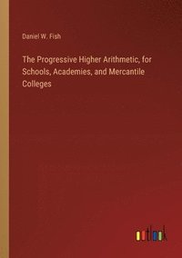 bokomslag The Progressive Higher Arithmetic, for Schools, Academies, and Mercantile Colleges