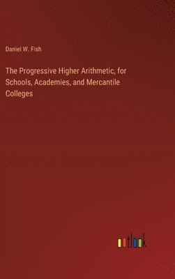 Daniel W Fish, Daniel W. Fish - Progressive Higher Arithmetic, for Schools, Academies, and Mercantile Colleges, Inbunden