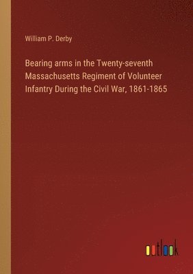 Bearing arms in the Twenty-seventh Massachusetts Regiment of Volunteer Infantry During the Civil War, 1861-1865 1