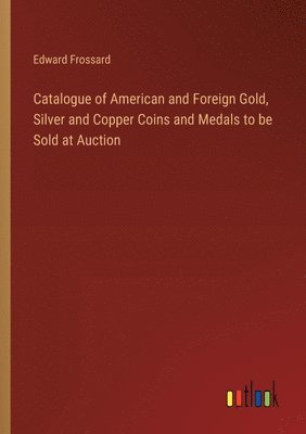 Catalogue of American and Foreign Gold, Silver and Copper Coins and Medals to be Sold at Auction