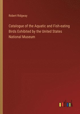 Catalogue of the Aquatic and Fish-eating Birds Exhibited by the United States National Museum 1