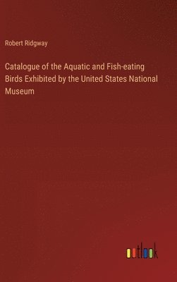 Catalogue of the Aquatic and Fish-eating Birds Exhibited by the United States National Museum 1