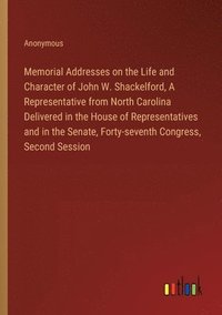 bokomslag Memorial Addresses on the Life and Character of John W. Shackelford, A Representative from North Carolina Delivered in the House of Representatives and in the Senate, Forty-seventh Congress, Second