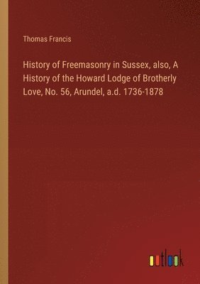 History of Freemasonry in Sussex, also, A History of the Howard Lodge of Brotherly Love, No. 56, Arundel, a.d. 1736-1878 1