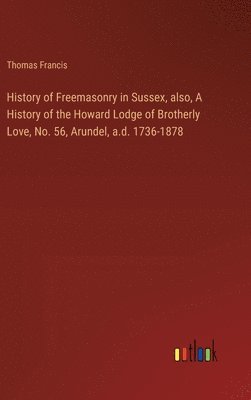 History of Freemasonry in Sussex, also, A History of the Howard Lodge of Brotherly Love, No. 56, Arundel, a.d. 1736-1878 1