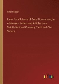 bokomslag Ideas for a Science of Good Government, in Addresses, Letters and Articles on a Strictly National Currency, Tariff and Civil Service