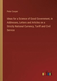 bokomslag Ideas for a Science of Good Government, in Addresses, Letters and Articles on a Strictly National Currency, Tariff and Civil Service