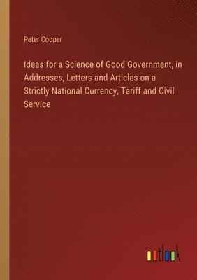 bokomslag Ideas for a Science of Good Government, in Addresses, Letters and Articles on a Strictly National Currency, Tariff and Civil Service
