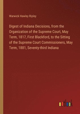 Digest of Indiana Decisions, from the Organization of the Supreme Court, May Term, 1817, First Blackford, to the Sitting of the Supreme Court Commissioners, May Term, 1881, Seventy-third Indiana 1